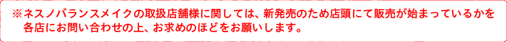 ネスノバランスメイクの取扱店舗様に関しては、新発売のため店頭にて販売が始まっているかを各店にお問い合わせの上、お求めのほどをお願いします。
